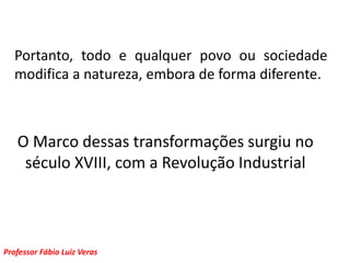 Portanto, todo e qualquer povo ou sociedade modifica a natureza, embora de forma diferente.O Marco dessas transformações surgiu no século XVIII, com a Revolução Industrial