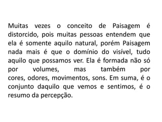 Muitas vezes o conceito de Paisagem é distorcido, pois muitas pessoas entendem que ela é somente aquilo natural, porém Paisagem nada mais é que o domínio do visível, tudo aquilo que possamos ver. Ela é formada não só por volumes, mas também por cores, odores, movimentos, sons. Em suma, é o conjunto daquilo que vemos e sentimos, é o resumo da percepção. 