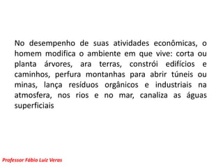 No desempenho de suas atividades econômicas, o homem modifica o ambiente em que vive: corta ou planta árvores, ara terras, constrói edifícios e caminhos, perfura montanhas para abrir túneis ou minas, lança resíduos orgânicos e industriais na atmosfera, nos rios e no mar, canaliza as águas superficiais