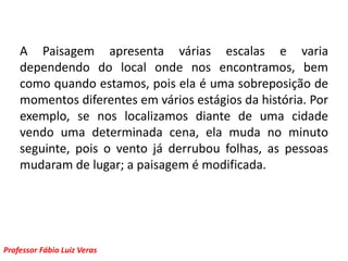 A Paisagem apresenta várias escalas e varia dependendo do local onde nos encontramos, bem como quando estamos, pois ela é uma sobreposição de momentos diferentes em vários estágios da história. Por exemplo, se nos localizamos diante de uma cidade vendo uma determinada cena, ela muda no minuto seguinte, pois o vento já derrubou folhas, as pessoas mudaram de lugar; a paisagem é modificada. 