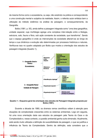 168 
da mesma forma como o ecossistema, ou seja, não existindo na prática e correspondendo a uma construção mental e subjetiva da realidade. Assim, o referido autor enfatiza bem a utilização do método sistêmico na análise da paisagem, e consequentemente, da Geografia. 
Bolós (1981, p. 55), ainda define a paisagem integrada como “uma área geográfica, unidade espacial, cuja morfologia agrega uma complexa inter-relação entre a litologia, estrutura, solo, fauna e flora, sob ação constante da sociedade, que transforma”. Sendo que o espaço geográfico é onde as intervenções da sociedade alteram-se ao longo do tempo e sua dinâmica e evolução são determinadas por processos históricos e naturais. Verifica-se isso no quadro adaptado por Bolós que mostra a orientação dos estudos de paisagem integrada (Quadro 1). 
Quadro 1 – Esquema geral da orientação dos estudos de Paisagem Integrada proposta por Bolós (1981). 
Durante a década de 1980, os diversos ramos científicos voltam à atenção para situações de complexidade crescentes entre os sistemas ambientais. Logo em seguida, há uma nova orientação dada aos estudos da paisagem pela Teoria do Caos e da Complexidade e, nesse contexto, a questão ambiental ganha outra dimensão. Atualmente, está sendo muito utilizada a definição de suscetibilidade da paisagem, o que se justifica a influência da Teoria da Complexidade. Dentro da definição, esta considera que a 
Sociedade e Território, Natal, v. 23, nº 2, p. 159 - 177, jul./dez. 2011. 
 