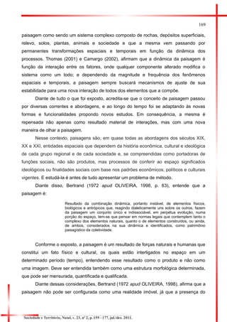 169 
paisagem como sendo um sistema complexo composto de rochas, depósitos superficiais, relevo, solos, plantas, animais e sociedade e que a mesma vem passando por permanentes transformações espaciais e temporais em função da dinâmica dos processos. Thomas (2001) e Camargo (2002), afirmam que a dinâmica da paisagem é função da interação entre os fatores, onde qualquer componente alterado modifica o sistema como um todo; e dependendo da magnitude e frequência dos fenômenos espaciais e temporais, a paisagem sempre buscará mecanismos de ajuste de sua estabilidade para uma nova interação de todos dos elementos que a compõe. 
Diante de tudo o que foi exposto, acredita-se que o conceito de paisagem passou por diversas correntes e abordagens, e ao longo do tempo foi se adaptando às novas formas e funcionalidades propondo novos estudos. Em consequência, a mesma é repensada não apenas como resultado material de interações, mas com uma nova maneira de olhar a paisagem. 
Nesse contexto, paisagens são, em quase todas as abordagens dos séculos XIX, XX e XXI, entidades espaciais que dependem da história econômica, cultural e ideológica de cada grupo regional e de cada sociedade e, se compreendidas como portadoras de funções sociais, não são produtos, mas processos de conferir ao espaço significados ideológicos ou finalidades sociais com base nos padrões econômicos, políticos e culturais vigentes. E estudá-la é antes de tudo apresentar um problema de método. 
Diante disso, Bertrand (1972 apud OLIVEIRA, 1998, p. 63), entende que a paisagem é: 
Resultado da combinação dinâmica, portanto instável, de elementos físicos, biológicos e antrópicos que, reagindo dialeticamente uns sobre os outros, fazem da paisagem um conjunto único e indissociável, em perpétua evolução, numa porção do espaço, tem-se que pensar em normas legais que contemplem tanto o complexo dos elementos naturais, quanto o de elementos construídos, ou ainda, de ambos, considerados na sua dinâmica e identificados, como patrimônio paisagístico da coletividade. 
Conforme o exposto, a paisagem é um resultado de forças naturais e humanas que constitui um fato físico e cultural, os quais estão interligados no espaço em um determinado período (tempo), entendendo esse resultado como o produto e não como uma imagem. Deve ser entendida também como uma estrutura morfológica determinada, que pode ser mensurada, quantificada e qualificada. 
Diante dessas considerações, Bertrand (1972 apud OLIVEIRA, 1998), afirma que a paisagem não pode ser configurada como uma realidade imóvel, já que a presença do 
Sociedade e Território, Natal, v. 23, nº 2, p. 159 - 177, jul./dez. 2011.  