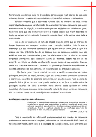 170 
homem nela se estampa, tanto na área urbana como na área rural, através de sua ação sobre os diversos componentes, os quais irão produzir os frutos da sua própria cultura. 
Torna-se evidente que a sociedade humana vem, há milhares de anos, sendo responsável pela criação e transformação de segmentos inteiros de paisagens, tais como: enormes canais de irrigação, a construção de grandes espigões – as cidades em geral. Isso deixa claro que são resultados de ações e lógicas sociais, que foram decididas no intuito de prover abrigo, alimento, transporte, energia, lazer, entre outros, para toda a comunidade. 
Isso pode ser analisado em Almeida (1993), quando afirma que as marcas do tempo, impressas na paisagem, revelam uma construção histórica cheia de arte e lembrança que são facilmente identificadas por aqueles que ali vivem, pois o lugar é o espaço da vida. Entretanto, há de se destacar que as paisagens costeiras não são estáticas, mas sim, transformadas quase que diariamente a fim de atender as novas exigências promovidas pela sociedade. Assim, as mesmas, podem não ser as de amanhã, em virtude da rápida transformação dessas áreas. A este respeito, deve-se destacar a crescente tomada de consciência por parte de profissionais envolvidos com a questão ambiental e ao planejamento, em resgatar áreas até então já degradadas. 
De forma geral, hoje é possível perceber a existência conceitual de várias paisagens, em forma de região, território, lugar, etc. E discutir essa pluralidade conceitual e cognitiva é, no âmbito da geografia, sem dúvida, um grande desafio. Para a esfera da geografia física, já se percebe uma grande mudança ao se focar a problemática da paisagem, levando em conta o homem, muito embora possa aparecer de forma denotativa e funcional, enquanto para a geografia cultural, há algum tempo, as paisagens são conotativas, cheios de valores subjetivos e relacionados às culturas. 
A paisagem costeira e seus elementos 
A paisagem – como entidade dinâmica e diferenciada da superfície terrestre – constitui-se no suporte das aulas teóricas e práticas, considerada então, uma categoria espacial de aspecto visível e imediatamente perceptível, podendo ser conceituada, descrita e explicada através de sua morfologia decorrente da composição do meio natural e das ações antrópicas. 
VIADANA (2005, p. 14) 
Para a construção do referencial teórico-conceitual em relação às paisagens costeiras e os elementos que a compõem, utilizaremos os conceitos de MUEHE (2005). O referido autor trabalha com o uso e a ocupação do espaço costeiro, que é um tema que  