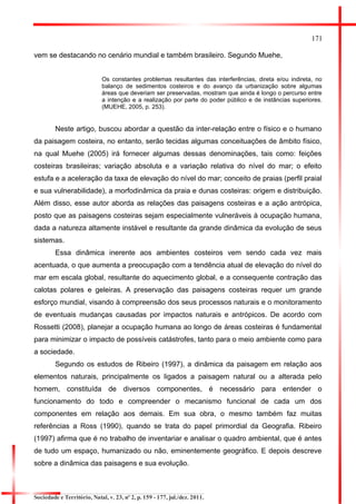 171 
vem se destacando no cenário mundial e também brasileiro. Segundo Muehe, 
Os constantes problemas resultantes das interferências, direta e/ou indireta, no balanço de sedimentos costeiros e do avanço da urbanização sobre algumas áreas que deveriam ser preservadas, mostram que ainda é longo o percurso entre a intenção e a realização por parte do poder público e de instâncias superiores. (MUEHE, 2005, p. 253). 
Neste artigo, buscou abordar a questão da inter-relação entre o físico e o humano da paisagem costeira, no entanto, serão tecidas algumas conceituações de âmbito físico, na qual Muehe (2005) irá fornecer algumas dessas denominações, tais como: feições costeiras brasileiras; variação absoluta e a variação relativa do nível do mar; o efeito estufa e a aceleração da taxa de elevação do nível do mar; conceito de praias (perfil praial e sua vulnerabilidade), a morfodinâmica da praia e dunas costeiras: origem e distribuição. Além disso, esse autor aborda as relações das paisagens costeiras e a ação antrópica, posto que as paisagens costeiras sejam especialmente vulneráveis à ocupação humana, dada a natureza altamente instável e resultante da grande dinâmica da evolução de seus sistemas. 
Essa dinâmica inerente aos ambientes costeiros vem sendo cada vez mais acentuada, o que aumenta a preocupação com a tendência atual de elevação do nível do mar em escala global, resultante do aquecimento global, e a consequente contração das calotas polares e geleiras. A preservação das paisagens costeiras requer um grande esforço mundial, visando à compreensão dos seus processos naturais e o monitoramento de eventuais mudanças causadas por impactos naturais e antrópicos. De acordo com Rossetti (2008), planejar a ocupação humana ao longo de áreas costeiras é fundamental para minimizar o impacto de possíveis catástrofes, tanto para o meio ambiente como para a sociedade. 
Segundo os estudos de Ribeiro (1997), a dinâmica da paisagem em relação aos elementos naturais, principalmente os ligados a paisagem natural ou a alterada pelo homem, constituída de diversos componentes, é necessário para entender o funcionamento do todo e compreender o mecanismo funcional de cada um dos componentes em relação aos demais. Em sua obra, o mesmo também faz muitas referências a Ross (1990), quando se trata do papel primordial da Geografia. Ribeiro (1997) afirma que é no trabalho de inventariar e analisar o quadro ambiental, que é antes de tudo um espaço, humanizado ou não, eminentemente geográfico. E depois descreve sobre a dinâmica das paisagens e sua evolução. 
Sociedade e Território, Natal, v. 23, nº 2, p. 159 - 177, jul./dez. 2011.  