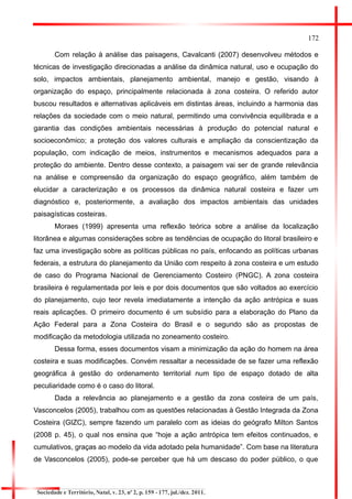 172 
Com relação à análise das paisagens, Cavalcanti (2007) desenvolveu métodos e técnicas de investigação direcionadas a análise da dinâmica natural, uso e ocupação do solo, impactos ambientais, planejamento ambiental, manejo e gestão, visando à organização do espaço, principalmente relacionada à zona costeira. O referido autor buscou resultados e alternativas aplicáveis em distintas áreas, incluindo a harmonia das relações da sociedade com o meio natural, permitindo uma convivência equilibrada e a garantia das condições ambientais necessárias à produção do potencial natural e socioeconômico; a proteção dos valores culturais e ampliação da conscientização da população, com indicação de meios, instrumentos e mecanismos adequados para a proteção do ambiente. Dentro desse contexto, a paisagem vai ser de grande relevância na análise e compreensão da organização do espaço geográfico, além também de elucidar a caracterização e os processos da dinâmica natural costeira e fazer um diagnóstico e, posteriormente, a avaliação dos impactos ambientais das unidades paisagísticas costeiras. 
Moraes (1999) apresenta uma reflexão teórica sobre a análise da localização litorânea e algumas considerações sobre as tendências de ocupação do litoral brasileiro e faz uma investigação sobre as políticas públicas no país, enfocando as políticas urbanas federais, a estrutura do planejamento da União com respeito à zona costeira e um estudo de caso do Programa Nacional de Gerenciamento Costeiro (PNGC). A zona costeira brasileira é regulamentada por leis e por dois documentos que são voltados ao exercício do planejamento, cujo teor revela imediatamente a intenção da ação antrópica e suas reais aplicações. O primeiro documento é um subsídio para a elaboração do Plano da Ação Federal para a Zona Costeira do Brasil e o segundo são as propostas de modificação da metodologia utilizada no zoneamento costeiro. 
Dessa forma, esses documentos visam a minimização da ação do homem na área costeira e suas modificações. Convém ressaltar a necessidade de se fazer uma reflexão geográfica à gestão do ordenamento territorial num tipo de espaço dotado de alta peculiaridade como é o caso do litoral. 
Dada a relevância ao planejamento e a gestão da zona costeira de um país, Vasconcelos (2005), trabalhou com as questões relacionadas à Gestão Integrada da Zona Costeira (GIZC), sempre fazendo um paralelo com as ideias do geógrafo Milton Santos (2008 p. 45), o qual nos ensina que “hoje a ação antrópica tem efeitos continuados, e cumulativos, graças ao modelo da vida adotado pela humanidade”. Com base na literatura de Vasconcelos (2005), pode-se perceber que há um descaso do poder público, o que 
Sociedade e Território, Natal, v. 23, nº 2, p. 159 - 177, jul./dez. 2011.  