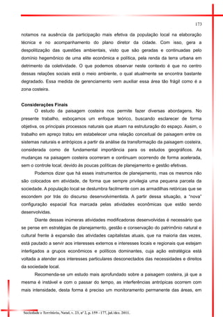 173 
notamos na ausência da participação mais efetiva da população local na elaboração técnica e no acompanhamento do plano diretor da cidade. Com isso, gera a despolitização das questões ambientais, visto que são geradas e continuadas pelo domínio hegemônico de uma elite econômica e política, pela renda da terra urbana em detrimento da coletividade. O que podemos observar neste contexto é que no centro dessas relações sociais está o meio ambiente, o qual atualmente se encontra bastante degradado. Essa medida de gerenciamento vem auxiliar essa área tão frágil como é a zona costeira. 
Considerações Finais 
O estudo da paisagem costeira nos permite fazer diversas abordagens. No presente trabalho, esboçamos um enfoque teórico, buscando esclarecer de forma objetiva, os principais processos naturais que atuam na estruturação do espaço. Assim, o trabalho em apreço tratou em estabelecer uma relação conceitual de paisagem entre os sistemas naturais e antrópicos a partir da análise da transformação da paisagem costeira, considerada como de fundamental importância para os estudos geográficos. As mudanças na paisagem costeira ocorreram e continuam ocorrendo de forma acelerada, sem o controle local, devido às poucas políticas de planejamento e gestão efetivas. 
Podemos dizer que há esses instrumentos de planejamento, mas os mesmos não são colocados em atividade, de forma que sempre privilegia uma pequena parcela da sociedade. A população local se deslumbra facilmente com as armadilhas retóricas que se escondem por trás do discurso desenvolvimentista. A partir dessa situação, a “nova” configuração espacial fica marcada pelas atividades econômicas que estão sendo desenvolvidas. 
Diante dessas inúmeras atividades modificadoras desenvolvidas é necessário que se pense em estratégias de planejamento, gestão e conservação do patrimônio natural e cultural frente à expansão das atividades capitalistas atuais, que na maioria das vezes, está pautado a servir aos interesses externos e interesses locais e regionais que estejam interligados a grupos econômicos e políticos dominantes, cuja ação estratégica está voltada a atender aos interesses particulares desconectados das necessidades e direitos da sociedade local. 
Recomenda-se um estudo mais aprofundado sobre a paisagem costeira, já que a mesma é instável e com o passar do tempo, as interferências antrópicas ocorrem com mais intensidade, desta forma é preciso um monitoramento permanente das áreas, em 
Sociedade e Território, Natal, v. 23, nº 2, p. 159 - 177, jul./dez. 2011.  