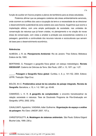 174 
função de auxiliar em futuros projetos e planos de benfeitoria para as áreas estudadas. 
Podemos afirmar que as paisagens costeiras são áreas ambientalmente sensíveis, onde ocorrem os conflitos dos usos e ocupação da terra e a necessidade de se direcionar o desenvolvimento sustentável da zona costeira aos usos futuros. Sugerimos que ocorra a implantação efetiva, com uma ampla participação da sociedade, nas unidades de conservação da natureza que já foram criadas, no planejamento e na criação de novas áreas de conservação, com vistas a ampliar a proteção aos ecossistemas costeiros e à paisagem, garantindo a continuidade dos recursos naturais e socioculturais que servem de base para o desenvolvimento econômico. 
Referências 
ALMEIDA, J. R. de. Planejamento Ambiental. Rio de Janeiro: Thex Editora; Biblioteca Estácio de Sá, 1993. 
BERTRAND, G. Paisagem e geografia física global: um esboço metodológico. Revista IGEOG/USP. Caderno de Ciências da Terra. São Paulo, USP, n. 13, 1971. pp. 1-27. 
_____. Paisagem e Geografia física global. Curitiba, n. 8, p. 141-152, 2004. Editora: UFPR. Tradução: Olga Cruz. 
BOLÓS, M.I.C. Problemática actual de los estudios de paisaje integrado. Revista de Geografia. Barcelona, v. 15, n. 1-2. 1981. pp. 45-68. 
CAMARGO, L. H. R. A geografia da complexidade: o encontro transdisciplinar da relação sociedade e natureza. Tese de Doutorado Programa de Pós-Graduação em Geografia, UFRJ, 2002. 207p. 
CAVALCANTI, Agostinho; VIADANA, Adler Guilherme. Organização do espaço e análise da paisagem. Rio Claro: UNESP, 2007. 107 p. 
CHRISTOFOLETTI, A. Modelagem de sistemas ambientais. São Paulo: Editora Edgard Blucher Ltda, 1999. 236 p. 
Sociedade e Território, Natal, v. 23, nº 2, p. 159 - 177, jul./dez. 2011.  