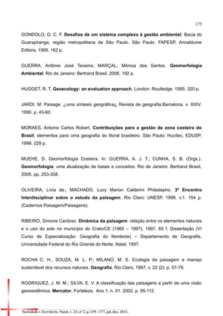 175 
GONDOLO, G. C. F. Desafios de um sistema complexo à gestão ambiental: Bacia do Guarapiranga, região metropolitana de São Paulo. São Paulo: FAPESP, Annablume Editora, 1999. 162 p. 
GUERRA, Antônio José Teixeira; MARÇAL, Mônica dos Santos. Geomorfologia Ambiental. Rio de Janeiro: Bertrand Brasil, 2006. 192 p. 
HUGGET, R. T. Geoecology: an evaluation approach. London: Routledge. 1995. 320 p. 
JARDI, M. Paisage: ¿uma síntesis geográfica¿ Revista de geografia.Barcelona. v. XXIV. 1990. p. 43-60. 
MORAES, Antonio Carlos Robert. Contribuições para a gestão da zona costeira do Brasil: elementos para uma geografia do litoral brasileiro. São Paulo: Hucitec, EDUSP, 1999. 229 p. 
MUEHE, D. Geomorfologia Costeira. In: GUERRA, A. J. T.; CUNHA, S. B. (Orgs.). Geomorfologia: uma atualização de bases e conceitos. Rio de Janeiro: Bertrand Brasil, 2005. pp. 253-308. 
OLIVEIRA, Lívia de.; MACHADO, Lucy Marion Calderini Philadepho. 3º Encontro Interdisciplinar sobre o estudo da paisagem. Rio Claro: UNESP, 1998. v.1. 154 p. (Cadernos Paisagem/Paisagens). 
RIBEIRO, Simone Cardoso. Dinâmica da paisagem: relação entre os elementos naturais e o uso do solo no município do Crato/CE (1960 – 1997). 1997. 65 f. Dissertação (VI Curso de Especialização: Geografia do Nordeste) – Departamento de Geografia, Universidade Federal do Rio Grande do Norte, Natal, 1997. 
ROCHA C. H., SOUZA, M. L. P.; MILANO, M. S. Ecologia da paisagem e manejo sustentável dos recursos naturais. Geografia, Rio Claro, 1997, v. 22 (2): p. 57-79. 
RODRIGUEZ, J. M. M.; SILVA, E. V. A classificação das paisagens a partir de uma visão geossistêmica. Mercator, Fortaleza, Ano 1. n. 01. 2002. p. 95-112. 
Sociedade e Território, Natal, v. 23, nº 2, p. 159 - 177, jul./dez. 2011.  