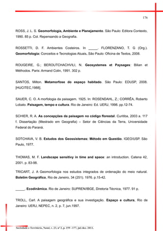 176 
ROSS, J. L. S. Geomorfologia, Ambiente e Planejamento. São Paulo: Editora Contexto, 1990. 85 p. Col. Repensando a Geografia. 
ROSSETTI, D. F. Ambientes Costeiros. In _____. FLORENZANO, T. G (Org.). Geomorfologia: Conceitos e Tecnologias Atuais. São Paulo: Oficina de Textos, 2008. 
ROUGEIRE, G.; BEROUTCHACHVILI, N. Geosystemes et Paysages: Bilian et Méthodos. Paris: Armand Colin, 1991. 302 p. 
SANTOS, Milton. Metamorfose do espaço habitado. São Paulo: EDUSP, 2008. [HUCITEC,1988]. 
SAUER, C. O. A morfologia da paisagem. 1925. In: ROSENDAHL, Z.; CORRÊA, Roberto Lobato. Paisagem, tempo e cultura. Rio de Janeiro: Ed. UERJ, 1998. pp.12-74. 
SCHIER, R. A. As concepções da paisagem no código florestal. Curitiba, 2003 a. 117 f. Dissertação (Mestrado em Geografia) – Setor de Ciências da Terra, Universidade Federal do Paraná. 
SOTCHAVA, V. B. Estudos dos Geossistemas: Método em Questão. IGEO/USP. São Paulo, 1977. 
THOMAS, M. F. Landscape sensitivy in time and space: an introduction. Catena 42, 2001. p. 83-98. 
TRICART, J. A Geomorfologia nos estudos integrados de ordenação do meio natural. Boletim Geográfico, Rio de Janeiro, 34 (251). 1976. p.15-42. 
_____. Ecodinâmica. Rio de Janeiro: SUPREN/IBGE, Diretoria Técnica, 1977. 91 p. 
TROLL, Carl. A paisagem geográfica e sua investigação. Espaço e cultura, Rio de Janeiro: UERJ, NEPEC, n. 2, p. 7, jun.1997. 
Sociedade e Território, Natal, v. 23, nº 2, p. 159 - 177, jul./dez. 2011.  