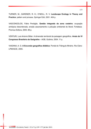 177 
TURNER, M., GARDNER, R. H.; O’NEILL, R. V. Landscape Ecology in Theory and Practice: pattern and process. Springer Edit, 2001. 404 p. 
VASCONCELOS, Fábio Perdigão. Gestão integrada da zona costeira: ocupação antrópica desordenada, erosão assoreamento e poluição ambiental do litoral. Fortaleza: Premius Editora, 2005. 88 p. 
VENTURI, Luis Antonio Bittar. A dimensão territorial da paisagem geográfica. Anais do VI Congresso Brasileiro de Geógrafos – AGB, Goiânia, 2004. 11 p. 
VIADANA, A. G. A Excursão geográfica didática: Pontal do Triângulo Minério. Rio Claro: LPM/IGCE, 2005. 
Sociedade e Território, Natal, v. 23, nº 2, p. 159 - 177, jul./dez. 2011. 