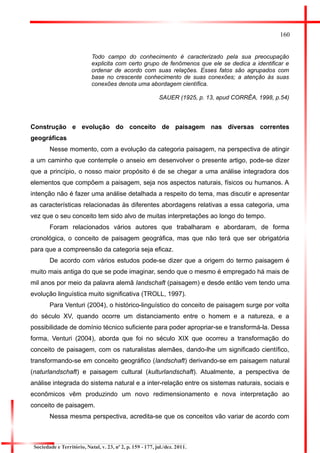 160 
Todo campo do conhecimento é caracterizado pela sua preocupação explicita com certo grupo de fenômenos que ele se dedica a identificar e ordenar de acordo com suas relações. Esses fatos são agrupados com base no crescente conhecimento de suas conexões; a atenção às suas conexões denota uma abordagem científica. 
SAUER (1925, p. 13, apud CORRÊA, 1998, p.54) 
Construção e evolução do conceito de paisagem nas diversas correntes geográficas 
Nesse momento, com a evolução da categoria paisagem, na perspectiva de atingir a um caminho que contemple o anseio em desenvolver o presente artigo, pode-se dizer que a princípio, o nosso maior propósito é de se chegar a uma análise integradora dos elementos que compõem a paisagem, seja nos aspectos naturais, físicos ou humanos. A intenção não é fazer uma análise detalhada a respeito do tema, mas discutir e apresentar as características relacionadas às diferentes abordagens relativas a essa categoria, uma vez que o seu conceito tem sido alvo de muitas interpretações ao longo do tempo. 
Foram relacionados vários autores que trabalharam e abordaram, de forma cronológica, o conceito de paisagem geográfica, mas que não terá que ser obrigatória para que a compreensão da categoria seja eficaz. 
De acordo com vários estudos pode-se dizer que a origem do termo paisagem é muito mais antiga do que se pode imaginar, sendo que o mesmo é empregado há mais de mil anos por meio da palavra alemã landschaft (paisagem) e desde então vem tendo uma evolução linguística muito significativa (TROLL, 1997). 
Para Venturi (2004), o histórico-linguístico do conceito de paisagem surge por volta do século XV, quando ocorre um distanciamento entre o homem e a natureza, e a possibilidade de domínio técnico suficiente para poder apropriar-se e transformá-la. Dessa forma, Venturi (2004), aborda que foi no século XIX que ocorreu a transformação do conceito de paisagem, com os naturalistas alemães, dando-lhe um significado científico, transformando-se em conceito geográfico (landschaft) derivando-se em paisagem natural (naturlandschaft) e paisagem cultural (kulturlandschaft). Atualmente, a perspectiva de análise integrada do sistema natural e a inter-relação entre os sistemas naturais, sociais e econômicos vêm produzindo um novo redimensionamento e nova interpretação ao conceito de paisagem. 
Nessa mesma perspectiva, acredita-se que os conceitos vão variar de acordo com 
Sociedade e Território, Natal, v. 23, nº 2, p. 159 - 177, jul./dez. 2011.  