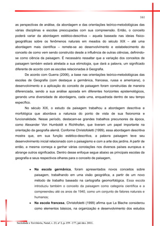 161 
as perspectivas de análise, da abordagem e das orientações teórico-metodológicas das várias disciplinas e escolas preocupadas com sua compreensão. Então, o conceito poderá variar da abordagem estético-descritiva – aquela baseada nas ideias físico- geográficas sobre os fenômenos naturais em meados do século XIX – até uma abordagem mais científica – remete-se ao desenvolvimento e estabelecimento do conceito de como vem sendo construído desde a influência de outras ciências, definindo- se como ciência da paisagem. É necessário ressaltar que a variação dos conceitos de paisagem também estará atrelada a sua etimologia, que dará a palavra, um significado diferente de acordo com as escolas relacionadas à Geografia. 
De acordo com Guerra (2006), a base nas orientações teórico-metodológicas das escolas de Geografia (com destaque a germânica, francesa, russa e americana), o desenvolvimento e a aplicação do conceito de paisagem foram construídas de maneira diferenciada, sendo a sua análise apoiada em diferentes horizontes epistemológicos, gerando uma diversidade de abordagens, cada uma, enquadrada dentro de seu tempo específico. 
No século XIX, o estudo da paisagem trabalhou a abordagem descritiva e morfológica que abordava a natureza do ponto de vista de sua fisionomia e funcionalidade. Nesse período, destacam-se grandes trabalhos precursores da época, como Alexander Von Humboldt e Richthofen, que tiveram um papel importante na orientação da geografia alemã. Conforme Christofoletti (1999), essa abordagem descritiva mostra que, em sua função estético-descritiva, a palavra paisagem teve seu desenvolvimento inicial relacionado com o paisagismo e com a arte dos jardins. A partir de então, a mesma começa a ganhar várias conotações nos diversos países europeus e abrange outros significados. Dentro desse enfoque segue abaixo as principais escolas da geografia e seus respectivos olhares para o conceito de paisagem, 
Na escola germânica, foram apresentados novos conceitos sobre paisagem, trabalhando em uma visão geográfica, a partir de um novo método de trabalho baseado na cartografia geomorfológica. Essa escola introduziu também o conceito da paisagem como categoria científica e a compreendeu até os anos de 1940, como um conjunto de fatores naturais e humanos; 
Na escola francesa, Christofoletti (1999) afirma que La Blache considerou como elementos básicos, na organização e desenvolvimento dos estudos 
Sociedade e Território, Natal, v. 23, nº 2, p. 159 - 177, jul./dez. 2011.  