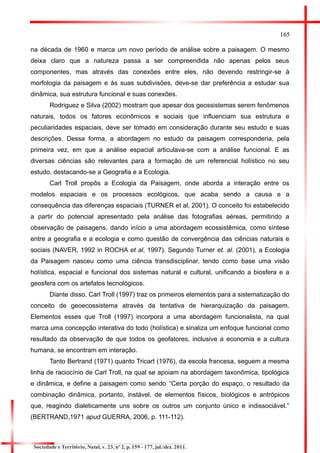 165 
na década de 1960 e marca um novo período de análise sobre a paisagem. O mesmo deixa claro que a natureza passa a ser compreendida não apenas pelos seus componentes, mas através das conexões entre eles, não devendo restringir-se à morfologia da paisagem e às suas subdivisões, deve-se dar preferência a estudar sua dinâmica, sua estrutura funcional e suas conexões. 
Rodriguez e Silva (2002) mostram que apesar dos geossistemas serem fenômenos naturais, todos os fatores econômicos e sociais que influenciam sua estrutura e peculiaridades espaciais, deve ser tomado em consideração durante seu estudo e suas descrições. Dessa forma, a abordagem no estudo da paisagem corresponderia, pela primeira vez, em que a análise espacial articulava-se com a análise funcional. E as diversas ciências são relevantes para a formação de um referencial holístico no seu estudo, destacando-se a Geografia e a Ecologia. 
Carl Troll propôs a Ecologia da Paisagem, onde aborda a interação entre os modelos espaciais e os processos ecológicos, que acaba sendo a causa e a consequência das diferenças espaciais (TURNER et al, 2001). O conceito foi estabelecido a partir do potencial apresentado pela análise das fotografias aéreas, permitindo a observação de paisagens, dando início a uma abordagem ecossistêmica, como síntese entre a geografia e a ecologia e como questão de convergência das ciências naturais e sociais (NAVER, 1992 in ROCHA et al, 1997). Segundo Turner et. al. (2001), a Ecologia da Paisagem nasceu como uma ciência transdisciplinar, tendo como base uma visão holística, espacial e funcional dos sistemas natural e cultural, unificando a biosfera e a geosfera com os artefatos tecnológicos. 
Diante disso, Carl Troll (1997) traz os primeiros elementos para a sistematização do conceito de geoecossistema através da tentativa de hierarquização da paisagem. Elementos esses que Troll (1997) incorpora a uma abordagem funcionalista, na qual marca uma concepção interativa do todo (holística) e sinaliza um enfoque funcional como resultado da observação de que todos os geofatores, inclusive a economia e a cultura humana, se encontram em interação. 
Tanto Bertrand (1971) quanto Tricart (1976), da escola francesa, seguem a mesma linha de raciocínio de Carl Troll, na qual se apoiam na abordagem taxonômica, tipológica e dinâmica, e define a paisagem como sendo “Certa porção do espaço, o resultado da combinação dinâmica, portanto, instável, de elementos físicos, biológicos e antrópicos que, reagindo dialeticamente uns sobre os outros um conjunto único e indissociável.” (BERTRAND,1971 apud GUERRA, 2006, p. 111-112). 
Sociedade e Território, Natal, v. 23, nº 2, p. 159 - 177, jul./dez. 2011.  