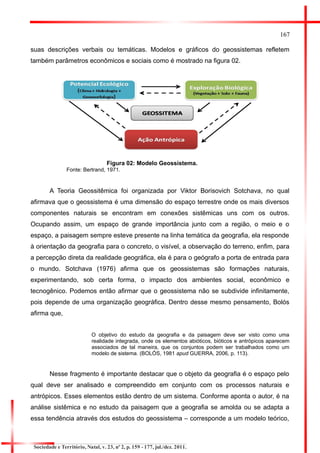 167 
suas descrições verbais ou temáticas. Modelos e gráficos do geossistemas refletem também parâmetros econômicos e sociais como é mostrado na figura 02. 
Figura 02: Modelo Geossistema. 
Fonte: Bertrand, 1971. 
A Teoria Geossitêmica foi organizada por Viktor Borisovich Sotchava, no qual afirmava que o geossistema é uma dimensão do espaço terrestre onde os mais diversos componentes naturais se encontram em conexões sistêmicas uns com os outros. Ocupando assim, um espaço de grande importância junto com a região, o meio e o espaço, a paisagem sempre esteve presente na linha temática da geografia, ela responde à orientação da geografia para o concreto, o visível, a observação do terreno, enfim, para a percepção direta da realidade geográfica, ela é para o geógrafo a porta de entrada para o mundo. Sotchava (1976) afirma que os geossistemas são formações naturais, experimentando, sob certa forma, o impacto dos ambientes social, econômico e tecnogênico. Podemos então afirmar que o geossistema não se subdivide infinitamente, pois depende de uma organização geográfica. Dentro desse mesmo pensamento, Bolós afirma que, 
O objetivo do estudo da geografia e da paisagem deve ser visto como uma realidade integrada, onde os elementos abióticos, bióticos e antrópicos aparecem associados de tal maneira, que os conjuntos podem ser trabalhados como um modelo de sistema. (BOLÓS, 1981 apud GUERRA, 2006, p. 113). 
Nesse fragmento é importante destacar que o objeto da geografia é o espaço pelo qual deve ser analisado e compreendido em conjunto com os processos naturais e antrópicos. Esses elementos estão dentro de um sistema. Conforme aponta o autor, é na análise sistêmica e no estudo da paisagem que a geografia se amolda ou se adapta a essa tendência através dos estudos do geossistema – corresponde a um modelo teórico, 
Sociedade e Território, Natal, v. 23, nº 2, p. 159 - 177, jul./dez. 2011.  