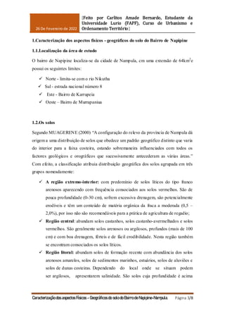26 De Fevereiro de 2022
[Feito por Carlitos Amade Bernardo, Estudante da
Universidade Lurio (FAPF), Curso de Urbanismo e
Ordenamento Território]
Caracterização dos aspectos Físicos - Geográficos do solo do Bairro de Napipine-Nampula. Página 3/8
1.Caracterização dos aspectos físicos - geográficos do solo do Bairro de Napipine
1.1.Localização da área de estudo
O bairro de Napipine localiza-se da cidade de Nampula, cm uma extensão de 64km2
e
possui os seguintes limites:
 Norte - limita-se com o rio Nikutha
 Sul - estrada nacional número 8
 Este - Bairro de Karrupeia
 Oeste – Bairro de Murrapaniua
1.2.Os solos
Segundo MUAGERENE (2000) “A configuração do relevo da província de Nampula dá
origem a uma distribuição de solos que obedece um padrão geográfico distinto que varia
do interior para a faixa costeira, estando sobremaneira influenciados com todos os
factores geológicos e orográficos que sucessivamente antecederam as várias áreas.”
Com efeito, a classificação atribuia distribuição geográfica dos solos agrupada em três
grupos nomeadamente:
 A região extremo-interior: com predomínio de solos líticos do tipo franco
arenosos aparecendo com frequência consociados aos solos vermelhos. São de
pouca profundidade (0-30 cm), sofrem excessiva drenagem, são potencialmente
erodíveis e têm um conteúdo de matéria orgânica da fraca a moderada (0,5 –
2,0%), por isso não são recomendáveis para a prática de agricultura de regadio;
 Região central: abundam solos castanhos, solos castanho-avermelhados e solos
vermelhos. São geralmente solos arenosos ou argilosos, profundos (mais de 100
cm) e com boa drenagem, férteis e de fácil erodibilidade. Nesta região também
se encontram consociados os solos líticos.
 Região litoral: abundam solos de formação recente com abundância dos solos
arenosos amarelos, solos de sedimentos marinhos, estuários, solos de aluviões e
solos de dunas costeiras. Dependendo do local onde se situam podem
ser argilosos, apresentarem salinidade. São solos cuja profundidade é acima
 