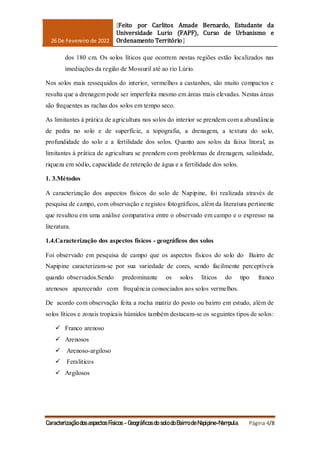 26 De Fevereiro de 2022
[Feito por Carlitos Amade Bernardo, Estudante da
Universidade Lurio (FAPF), Curso de Urbanismo e
Ordenamento Território]
Caracterização dos aspectos Físicos - Geográficos do solo do Bairro de Napipine-Nampula. Página 4/8
dos 180 cm. Os solos líticos que ocorrem nestas regiões estão localizados nas
imediações da região de Mossuril até ao rio Lúrio.
Nos solos mais ressequidos do interior, vermelhos a castanhos, são muito compactos e
resulta que a drenagem pode ser imperfeita mesmo em áreas mais elevadas. Nestas áreas
são frequentes as rachas dos solos em tempo seco.
As limitantes à prática de agricultura nos solos do interior se prendem com a abundância
de pedra no solo e de superfície, a topografia, a drenagem, a textura do solo,
profundidade do solo e a fertilidade dos solos. Quanto aos solos da faixa litoral, as
limitantes à prática de agricultura se prendem com problemas de drenagem, salinidade,
riqueza em sódio, capacidade de retenção de água e a fertilidade dos solos.
1. 3.Métodos
A caracterização dos aspectos físicos do solo de Napipine, foi realizada através de
pesquisa de campo, com observação e registos fotográficos, além da literatura pertinente
que resultou em uma análise comparativa entre o observado em campo e o expresso na
literatura.
1.4.Caracterização dos aspectos físicos - geográficos dos solos
Foi observado em pesquisa de campo que os aspectos físicos do solo do Bairro de
Napipine caracterizam-se por sua variedade de cores, sendo facilmente perceptíveis
quando observados.Sendo predominante os solos líticos do tipo franco
arenosos aparecendo com frequência consociados aos solos vermelhos.
De acordo com observação feita a rocha matriz do posto ou bairro em estudo, além de
solos líticos e zonais tropicais húmidos também destacam-se os seguintes tipos de solos:
 Franco arenoso
 Arenosos
 Arenoso-argiloso
 Feraliticos
 Argilosos
 