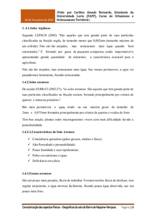 26 De Fevereiro de 2022
[Feito por Carlitos Amade Bernardo, Estudante da
Universidade Lurio (FAPF), Curso de Urbanismo e
Ordenamento Território]
Caracterização dos aspectos Físicos - Geográficos do solo do Bairro de Napipine-Nampula. Página 5/8
1. 4.1.Solos Argilosos
Segundo LEPSCH (2002) “São aqueles que tem grande parte de suas partículas
classificadas na fracção argila, de tamanho menor que 0,002mm (tamanho máximo de
um colóide). Não são tão arejados, mas armazenam mais água quando bem
estruturados.” É formado por graus de pequenos compactos, sendo impermeável e
apresentando grande quantidade de nutrientes, a característica essencial para a
agricultura.
Não são tão arejados, mas armazenam mais água. Sao menos permeaveis, a agua vai
pasandomais lentamente, ficando armazenada.
1.4.2.Solos arenosos
De acordo SERRAT (2002:27), “os solos arenosos São aqueles que têm grande parte de
suas partículas classificadas na fracção areiam, formado principalmente por cristais de
quartzo e minerais primários”.
São mais permeáveis a agua, tendo na sua maioria graus de tamanho de
2mm e 0,075mm formados principalmente por cristais de quartzo e oxidos de ferro
Têm boa aração, plantas outro microrganismos vivem com mais dificuldade devido a
poucahumidade.
1.4.2.1.Características do Solo Arenoso
 Consistência granulosa (grãos grossos, médios e finos);
 Alta Porosidade e permeabilidade;
 Pouca humidade e seca rapidamente;
 Pobre em nutrientes e água;
 Deficiência em cálcio.
1.4.3.Franco arenosos
São um pouco mais pesados, fáceis de trabalhar. Formam torrões fáceis de desfazer, tem
regular arejamento, a água atrvessa facilmente, ficando pouca água absorvida, sao um
pouco mais frios.
 
