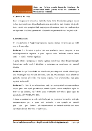 26 De Fevereiro de 2022
[Feito por Carlitos Amade Bernardo, Estudante da
Universidade Lurio (FAPF), Curso de Urbanismo e
Ordenamento Território]
Caracterização dos aspectos Físicos - Geográficos do solo do Bairro de Napipine-Nampula. Página 6/8
1.4.Textura dos solos
Esses solos possuem uma cor de matriz R. Numa forma de estrutura agregada ou em
rochas, tem uma textura diversificada com uma consistência mais brandos, isto é, são
duros e secos com uma porosidade macro poros. Os solos do bairro em estudo perdem
sua água após 48h de secagem natural e determinam a permeabilidade e aração do solo.
1. 6.Perfil dos solos
Os solos do bairro de Napipine apresentam a mesma estrutura em termos do seu perfil
com os demais solos.
Horizonte O – horizonte orgânico, com uma tonalidade escura, composto, na sua
maioria por matéria orgânica. A parte superior deste horizonte contem falhas
soltas e outros resíduos orgânicos.
A parte inferior é composta por matéria orgânica num elevado estado de decomposição
(húmus),não sendo possível identificar as estruturas que constituem este material
húmido.
Horizonte A – que é constituído por uma elevada percentagem de matéria mineral e por
uma percentagem mais reduzida de húmus, cerca de 30% em alguns casos, estando as
partículas minerais envolvidas pela matéria orgânica. Tem uma tonalidade mais clara
que a do horizonte O.
Horizonte E – “nível de um solo que corre mais clara, que os dois horizontes anteriores
devido quer a uma menor quantidade de matéria orgânica, quer a remoção de argila, de
ferro” ou de alumínio, ou de todos estes constituintes mobilizados pelas aguas de
percolação, (ANTUNES,2003:201).
A água ao deslocar-se no solo vai dissolvendo os compostos inorgânicos solúveis,
transportando-os para as zonas mais profundas. A esta remoção de material
pela água que conduz ao empobrecimento de materiais solúveis das zonas
superficiais do solo denomina-se a eluviação.
 