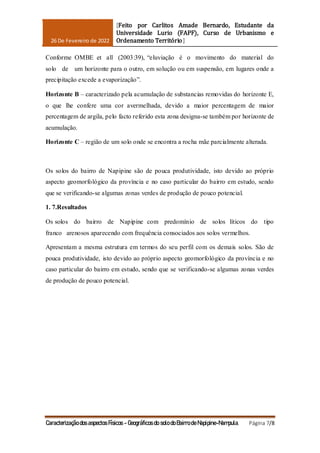 26 De Fevereiro de 2022
[Feito por Carlitos Amade Bernardo, Estudante da
Universidade Lurio (FAPF), Curso de Urbanismo e
Ordenamento Território]
Caracterização dos aspectos Físicos - Geográficos do solo do Bairro de Napipine-Nampula. Página 7/8
Conforme OMBE et all (2003:39), “eluviação é o movimento do material do
solo de um horizonte para o outro, em solução ou em suspensão, em lugares onde a
precipitação excede a evaporização”.
Horizonte B – caracterizado pela acumulação de substancias removidas do horizonte E,
o que lhe confere uma cor avermelhada, devido a maior percentagem de maior
percentagem de argila, pelo facto referido esta zona designa-se também por horizonte de
acumulação.
Horizonte C – região de um solo onde se encontra a rocha mãe parcialmente alterada.
Os solos do bairro de Napipine são de pouca produtividade, isto devido ao próprio
aspecto geomorfológico da província e no caso particular do bairro em estudo, sendo
que se verificando-se algumas zonas verdes de produção de pouco potencial.
1. 7.Resultados
Os solos do bairro de Napipine com predomínio de solos líticos do tipo
franco arenosos aparecendo com frequência consociados aos solos vermelhos.
Apresentam a mesma estrutura em termos do seu perfil com os demais solos. São de
pouca produtividade, isto devido ao próprio aspecto geomorfológico da província e no
caso particular do bairro em estudo, sendo que se verificando-se algumas zonas verdes
de produção de pouco potencial.
 
