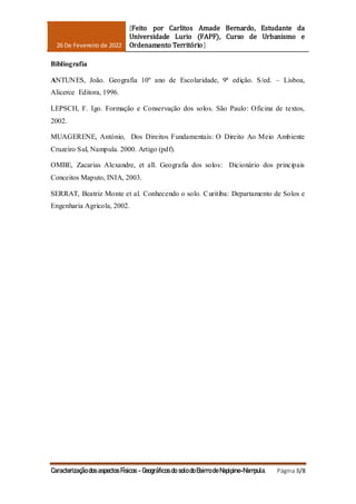 26 De Fevereiro de 2022
[Feito por Carlitos Amade Bernardo, Estudante da
Universidade Lurio (FAPF), Curso de Urbanismo e
Ordenamento Território]
Caracterização dos aspectos Físicos - Geográficos do solo do Bairro de Napipine-Nampula. Página 8/8
Bibliografia
ANTUNES, João. Geografia 10º ano de Escolaridade, 9ª edição. S/ed. – Lisboa,
Alicerce Editora, 1996.
LEPSCH, F. Igo. Formação e Conservação dos solos. São Paulo: Oficina de textos,
2002.
MUAGERENE, António, Dos Direitos Fundamentais: O Direito Ao Meio Ambiente
Cruzeiro Sul, Nampula. 2000. Artigo (pdf).
OMBE, Zacarias Alexandre, et all. Geografia dos solos: Dicionário dos principais
Conceitos Maputo, INIA, 2003.
SERRAT, Beatriz Monte et al. Conhecendo o solo. Curitiba: Departamento de Solos e
Engenharia Agrícola, 2002.
 