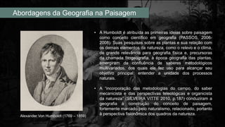 Abordagens da Geografia na Paisagem
• A Humboldt é atribuída as primeiras ideias sobre paisagem
como conceito científico em geografia (PASSOS, 2006-
2008). Suas pesquisas sobre as plantas e sua relação com
os demais elementos da natureza, como o relevo e o clima,
de grande relevância para geografia física e, precursoras
da chamada fitogeografia, à época geografia das plantas,
emergiram da confluência de saberes metodológicos
multivariados, dos quais ele fez uso para alcançar seu
objetivo principal: entender a unidade dos processos
naturais.
• A “incorporação das metodologias do campo, do saber
mecanicista e das perspectivas teleológicas e organicista
da natureza” (SILVEIRA VITTE 2010, p.187) conduziram a
geografia à construção do conceito de paisagem,
fortemente marcado pelo naturalismo, relacionado, portanto
à perspectiva fisionômica dos quadros da natureza.
Alexander Von Humboldt (1769 – 1859)
 