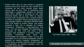 • Embora tenha sido um tema central na geografia
desde os anos 20 do século XX, seu conceito só se
consolidou de fato como conceito chave dessa
ciência, após os anos 1970. O paralelismo entre
objetividade e subjetividade presente na definição
desse termo, dificultou a formação de uma base
conceitual sólida. Até os anos 1960, os maiores
avanços foram conseguidos com a escola soviética,
no âmbito da paisagem natural caracterizada por ser
uma paisagem objetiva e naturalista (PASSOS 2006-
2008) com ênfase no quadro natural, cuja análise
ambiental é feita com a utilização de modelos
Prospectivos. Destaca-se o norte-americano Carl
Sauer, com sua obra intitulada The Morphology of
Landscape, de 1925, onde este utiliza o termo
paisagem para estabelecer o conceito unitário da
Geografia, considerada como sendo uma
fenomenologia das paisagens. Sauer, na sua obra
supracitada, foi um dos primeiros geógrafos a tratar a
geografia de maneira integrada, privilegiando, ao
mesmo tempo, os fatores naturais e sociais, inserindo
a compreensão da categoria paisagem como elo
integrador desses fatores.
Carl Ortwin Sauer (1889 – 1975)
Abordagens da Geografia na Paisagem
 