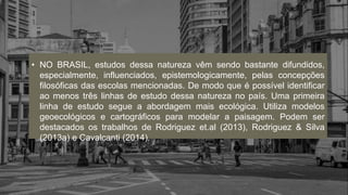 • NO BRASIL, estudos dessa natureza vêm sendo bastante difundidos,
especialmente, influenciados, epistemologicamente, pelas concepções
filosóficas das escolas mencionadas. De modo que é possível identificar
ao menos três linhas de estudo dessa natureza no país. Uma primeira
linha de estudo segue a abordagem mais ecológica. Utiliza modelos
geoecológicos e cartográficos para modelar a paisagem. Podem ser
destacados os trabalhos de Rodriguez et.al (2013), Rodriguez & Silva
(2013a) e Cavalcanti (2014).
 
