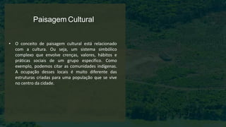 Paisagem Cultural
• O conceito de paisagem cultural está relacionado
com a cultura. Ou seja, um sistema simbólico
complexo que envolve crenças, valores, hábitos e
práticas sociais de um grupo específico. Como
exemplo, podemos citar as comunidades indígenas.
A ocupação desses locais é muito diferente das
estruturas criadas para uma população que se vive
no centro da cidade.
 
