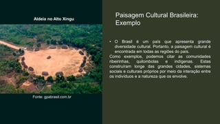 • O Brasil é um país que apresenta grande
diversidade cultural. Portanto, a paisagem cultural é
encontrada em todas as regiões do país.
Como exemplos, podemos citar as comunidades
ribeirinhas, quilombolas e indígenas. Estas
construíram longe das grandes cidades, sistemas
sociais e culturais próprios por meio da interação entre
os indivíduos e a natureza que os envolve.
Paisagem Cultural Brasileira:
Exemplo
Aldeia no Alto Xingu
Fonte: gpabrasil.com.br
 
