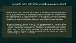 • Desde o ano de 1992, a paisagem cultural deixou de ser apenas um conceito da geografia
para se tornar uma categoria de preservação do patrimônio cultural. Essa regulação foi feita
pela UNESCO através da Recomendação R(95). Ainda no âmbito internacional, a categoria
foi regulamentada pelo Conselho da Europa no ano de 1995, passando a constituir um dos
elementos da cultura que deveriam ser preservados pelos países que constituem o grupo.
A relação entre patrimônio cultural e paisagem cultural
• No contexto brasileiro, é somente no ano de 2009, com a publicação da Portaria No 127 do
Instituto do Patrimônio Histórico e Artístico Nacional (IPHAN), que a paisagem cultural passa
a integrar o conjunto de instrumentos para conservação da identidade cultural brasileira.
Contudo, tendo em vista a enorme diversidade de espaços que se enquadram como
paisagem cultural, o documento explicita, conceitualmente, são aqueles que integram o
âmbito de atuação da política de preservação.
 