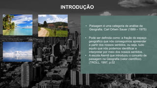 INTRODUÇÃO
• Pode ser definida como: a fração do espaço
geográfico que nós conseguimos apreender
a partir dos nossos sentidos, ou seja, tudo
aquilo que nós podemos identificar e
interpretar por meio dos nossos sentidos.
• A escola Alemã que introduziu o conceito de
paisagem na Geografia (valor científico).
(TROLL, 1997, p.02
• Paisagem é uma categoria de análise da
Geografia. Carl Ortwin Sauer (1889 – 1975)
 