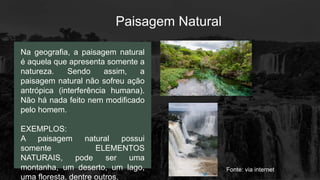 Paisagem Natural
Na geografia, a paisagem natural
é aquela que apresenta somente a
natureza. Sendo assim, a
paisagem natural não sofreu ação
antrópica (interferência humana).
Não há nada feito nem modificado
pelo homem.
EXEMPLOS:
A paisagem natural possui
somente ELEMENTOS
NATURAIS, pode ser uma
montanha, um deserto, um lago,
uma floresta, dentre outros.
Fonte: via internet
 