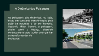 A Dinâmica das Paisagens
As paisagens são dinâmicas, ou seja,
estão em constante transformação pela
ação da natureza e do ser humano.
Segundo Milton Santos, a paisagem,
assim como o espaço, altera-se
continuamente para poder acompanhar
as transformações da
sociedade.
 