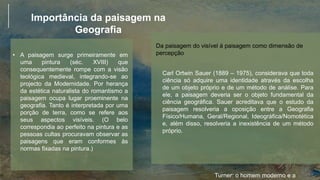Importância da paisagem na
Geografia
• A paisagem surge primeiramente em
uma pintura (séc. XVIII) que
consequentemente rompe com a visão
teológica medieval, integrando-se ao
projecto da Modernidade. Por herança
da estética naturalista do romantismo a
paisagem ocupa lugar proeminente na
geografia. Tanto é interpretada por uma
porção de terra, como se refere aos
seus aspectos visíveis. (O belo
correspondia ao perfeito na pintura e as
pessoas cultas procuravam observar as
paisagens que eram conformes às
normas fixadas na pintura.)
Turner: o homem moderno e a
Da paisagem do visível á paisagem como dimensão de
percepção
Carl Ortwin Sauer (1889 – 1975), considerava que toda
ciência só adquire uma identidade através da escolha
de um objeto próprio e de um método de análise. Para
ele, a paisagem deveria ser o objeto fundamental da
ciência geográfica. Sauer acreditava que o estudo da
paisagem resolveria a oposição entre a Geografia
Físico/Humana, Geral/Regional, Ideográfica/Nomotética
e, além disso, resolveria a inexistência de um método
próprio.
 