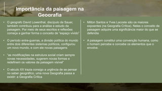Importância da paisagem na
Geografia
• O geografo David Lowenthal, discípulo de Sauer,
também contribuiu para a análise e estudo da
paisagem. Por meio de seus escritos e reflexões
começa a ganhar forma o conceito de “espaço vivido”
• O período entre-guerras, a divisão política do mundo
entre dois diferentes sistemas políticos, configurou
um novo mundo, e com ele novas paisagens
• “as modificações na estrutura social criam sempre
novas necessidades, sugerem novas formas e
redefinem os valores da paisagem visível”
• O século XX trazia consigo a urgência de se pensar
no saber geográfico, uma nova Geografia passa a
existir: a Geografia Crítica
• Milton Santos e Yves Lacoste são os maiores
expoentes (na Geografia Crítica). Neles o conceito de
paisagem adquire uma significância maior do que se
defendia
• A paisagem constitui uma convenção humana, como
o homem percebe e concebe os elementos que o
envolve.
 
