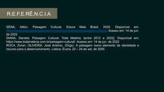 R.E.F.E.RÊ.N.C.I.A
SENA, Ailton. Paisagem Cultural. Educa Mais Brasil, 2020. Disponível em:
https://www.educamaisbrasil.com.br/enem/antropologia/paisagem-cultural. Acesso em: 14 de jun.
de 2022
DIANA, Daniela. Paisagem Cultural. Toda Matéria, [entre 2012 e 2022]. Disponível em:
https://www.todamateria.com.br/paisagem-cultural/. Acesso em: 14 de jun. de 2022
ROCA, Zoran; OLIVEIRA, José António. (Orgs). A paisagem como elemento da identidade e
recurso para o desenvolvimento. Lisboa: Évora, 22 – 24 de set. de 2005
 