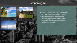 INTRODUÇÃO
• São Temporais e Espaciais.
(CORRÊA; ROSENDAHL, 1998).
• As paisagens são alteradas de
tempos e tempos, e nelas podem
coexistir elementos materiais de
diferentes épocas.
 