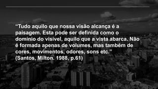 “Tudo aquilo que nossa visão alcança é a
paisagem. Esta pode ser definida como o
domínio do visível, aquilo que a vista abarca. Não
é formada apenas de volumes, mas também de
cores, movimentos, odores, sons etc.”
(Santos, Milton. 1988, p.61)
 