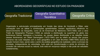 ABORDAGENS GEOGRÁFICAS NO ESTUDO DA PAISAGEM
Geografia Crítica
Geografia Quantitativa
Teorética
Geografia Tradicional
Organizada e estruturada principalmente em função das obras de Humboldt​ e Ritter, esta
concepção com as idéias e contribuições apresentadas, tiveram​ significativa influência no
desenvolvimento da Geografia, como as de Emannuel de Martonne (1873-1955) com a obra
Traité de Géographie Physique (1909) ao​ estudar a distribuição na superfície do globo dos
fenômenos físicos, biológicos e​ humanos, as causas dessa distribuição e as relações locais
desses fenômenos; em Albert Demangeon (1872-1940) que se refere ao estudo dos grupos
humanos​ nas suas relações com o meio geográfico e em Jean Brunhes (1869-1930) acerca​ da
relação homem-meio, sendo este o centro da análise geográfica da realidade; sobre o princípio da
atividade, (independente da velocidade, tudo está em​ transformação) e ainda do princípio da
conexão (de natureza social ou natural,​ tudo está em recíproca relação e não pode ser estudado
isoladamente).
 
