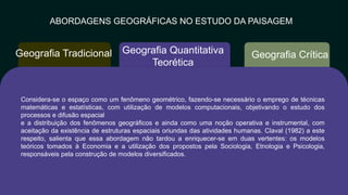 ABORDAGENS GEOGRÁFICAS NO ESTUDO DA PAISAGEM
Geografia Crítica
Geografia Quantitativa
Teorética
Geografia Tradicional
Considera-se o espaço como um fenômeno geométrico, fazendo-se​ necessário o emprego de técnicas
matemáticas e estatísticas, com utilização de​ modelos computacionais, objetivando o estudo dos
processos e difusão espacial​
e a distribuição dos fenômenos geográficos e ainda como uma noção operativa e​ instrumental, com
aceitação da existência de estruturas espaciais oriundas das​ atividades humanas. Claval (1982) a este
respeito, salienta que essa abordagem​ não tardou a enriquecer-se em duas vertentes: os modelos
teóricos tomados à​ Economia e a utilização dos propostos pela Sociologia, Etnologia e Psicologia,​
responsáveis pela construção de modelos diversificados.
 