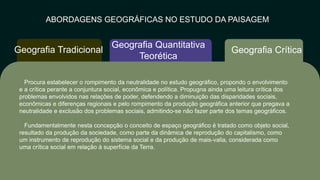 ABORDAGENS GEOGRÁFICAS NO ESTUDO DA PAISAGEM
Geografia Crítica
Geografia Quantitativa
Teorética
Geografia Tradicional
Procura estabelecer o rompimento da neutralidade no estudo geográfico, propondo o envolvimento
e a crítica perante a conjuntura social, econômica e política. Propugna ainda uma leitura crítica dos
problemas envolvidos nas relações de poder, defendendo a diminuição das disparidades sociais,
econômicas e diferenças regionais e pelo rompimento da produção geográfica anterior que pregava a
neutralidade e exclusão dos problemas sociais, admitindo-se não fazer parte dos temas geográficos.​
Fundamentalmente nesta concepção o conceito de espaço geográfico é tratado como objeto social,
resultado da produção da sociedade, como parte da dinâmica de reprodução do capitalismo, como
um instrumento de reprodução do sistema social e da produção de mais-valia, considerada como
uma crítica social em relação à superfície da Terra.​
 