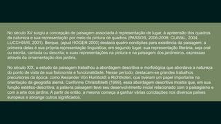 No século XV surgiu a concepção de paisagem associada à representação de lugar, à apreensão dos quadros
da natureza e sua representação por meio da pintura de quadros (PASSOS, 2006-2008; CLAVAL, 2004;
LUCCHIARI, 2001). Berque, (apud ROGER 2000) destaca quatro condições para existência da paisagem: a
primeira delas é sua própria representação linguística; em segundo lugar, sua representação literária, seja oral
ou escrita, cantada ou descrita; e suas representações na pintura e na paisagem dos jardineiros, expressas
através da ornamentação dos jardins.​
No século XIX, o estudo da paisagem trabalhou a abordagem descritiva e morfológica que abordava a natureza
do ponto de vista de sua fisionomia e funcionalidade. Nesse período, destacam-se grandes trabalhos
precursores da época, como Alexander Von Humboldt e Richthofen, que tiveram um papel importante na
orientação da geografia alemã. Conforme Christofoletti (1999), essa abordagem descritiva mostra que, em sua
função estético-descritiva, a palavra paisagem teve seu desenvolvimento inicial relacionado com o paisagismo e
com a arte dos jardins. A partir de então, a mesma começa a ganhar várias conotações nos diversos países
europeus e abrange outros significados.​
 