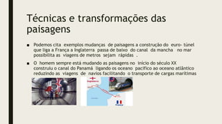 Técnicas e transformações das
paisagens
■ Podemos cita exemplos mudanças de paisagens a construção do euro- túnel
que liga a França a Inglaterra passa de baixo do canal da mancha no mar
possibilita as viagens de metros sejam rápidas .
■ O homem sempre está mudando as paisagens no início do século XX
construiu o canal do Panamá ligando os oceano pacifico ao oceano atlântico
reduzindo as viagens de navios facilitando o transporte de cargas marítimas
 