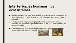 Interferências humanas nos
ecossistemas
■ Desde que os mais distantes antepassados do Homo sapiens atual surgiram na
Terra, há mais de 1 milhão de anos, a espécie humana vem transformando a
natureza.
■ Com o passar do tempo, alguns grupos humanos começaram a cultivar
alimentos e a domesticar aproximadamente 10 000 a.C., e o surgimento das
primeiras cidades
■ o impacto sobre a natureza aumentou gradativamente, por causa do Maior
consumo de matéria prima exemplo carvão vegetal
 