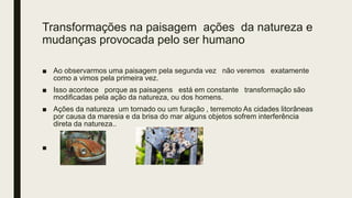 Transformações na paisagem ações da natureza e
mudanças provocada pelo ser humano
■ Ao observarmos uma paisagem pela segunda vez não veremos exatamente
como a vimos pela primeira vez.
■ Isso acontece porque as paisagens está em constante transformação são
modificadas pela ação da natureza, ou dos homens.
■ Ações da natureza um tornado ou um furação , terremoto As cidades litorâneas
por causa da maresia e da brisa do mar alguns objetos sofrem interferência
direta da natureza..
■
 