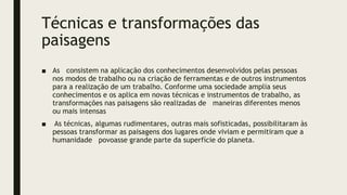 Técnicas e transformações das
paisagens
■ As consistem na aplicação dos conhecimentos desenvolvidos pelas pessoas
nos modos de trabalho ou na criação de ferramentas e de outros instrumentos
para a realização de um trabalho. Conforme uma sociedade amplia seus
conhecimentos e os aplica em novas técnicas e instrumentos de trabalho, as
transformações nas paisagens são realizadas de maneiras diferentes menos
ou mais intensas
■ As técnicas, algumas rudimentares, outras mais sofisticadas, possibilitaram às
pessoas transformar as paisagens dos lugares onde viviam e permitiram que a
humanidade povoasse grande parte da superfície do planeta.
 