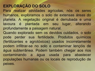 EXPLORAÇÃO DO SOLO
Para realizar atividades agrícolas, nós os seres
humanos, exploramos o solo de extensas áreas do
planeta. A vegetação original é derrubada e uma
lavoura é plantada em seu lugar, alterando
profundamente a paisagem natural.
Quando explorado sem os devidos cuidados, o solo
pode perder sua fertilidade. Produtos químicos
(fertilizantes e agrotóxicos) usados incorretamente
podem infiltrar-se no solo e contaminar lençóis de
água subterrânea. Podem também chegar aos rios
contaminando a água usada para abastecer
populações humanas ou os locais de reprodução de
peixes.

 