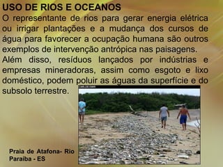 USO DE RIOS E OCEANOS
O representante de rios para gerar energia elétrica
ou irrigar plantações e a mudança dos cursos de
água para favorecer a ocupação humana são outros
exemplos de intervenção antrópica nas paisagens.
Além disso, resíduos lançados por indústrias e
empresas mineradoras, assim como esgoto e lixo
doméstico, podem poluir as águas da superfície e do
subsolo terrestre.

Praia de Atafona- Rio
Paraíba - ES

 