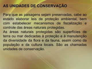 AS UNIDADES DE CONSERVAÇÃO
Para que as paisagens sejam preservadas, cabe ao
estado elaborar leis de proteção ambiental, bem
com estabelecer mecanismos de fiscalização e
controle das áreas naturais protegidas.
As áreas naturais protegidas são superfícies de
terra ou mar dedicadas à proteção e à manutenção
da diversidade da flora e da fauna, assim como da
população e da cultura locais. São as chamadas
unidades de conservação.

 