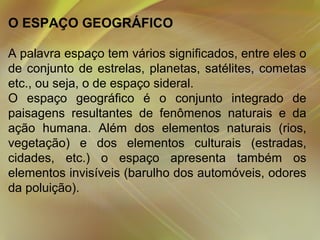 O ESPAÇO GEOGRÁFICO
A palavra espaço tem vários significados, entre eles o
de conjunto de estrelas, planetas, satélites, cometas
etc., ou seja, o de espaço sideral.
O espaço geográfico é o conjunto integrado de
paisagens resultantes de fenômenos naturais e da
ação humana. Além dos elementos naturais (rios,
vegetação) e dos elementos culturais (estradas,
cidades, etc.) o espaço apresenta também os
elementos invisíveis (barulho dos automóveis, odores
da poluição).

 